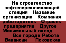 На строителство нефтеперекачивающей станции › Название организации ­ Компания-работодатель › Отрасль предприятия ­ Другое › Минимальный оклад ­ 40 000 - Все города Работа » Вакансии   . Псковская обл.,Великие Луки г.